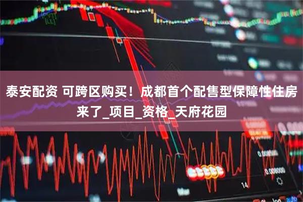 泰安配资 可跨区购买！成都首个配售型保障性住房来了_项目_资格_天府花园