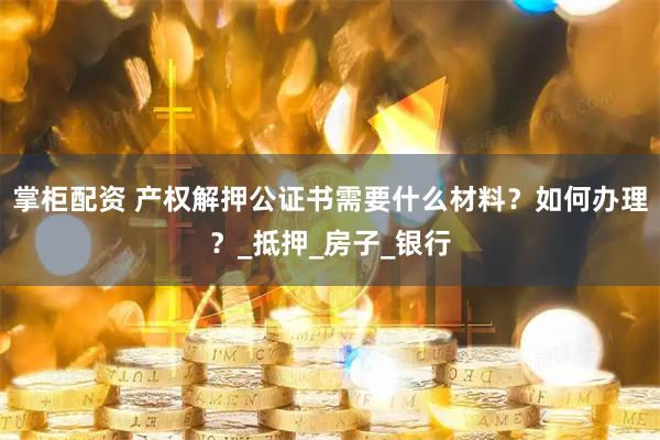 掌柜配资 产权解押公证书需要什么材料？如何办理？_抵押_房子_银行