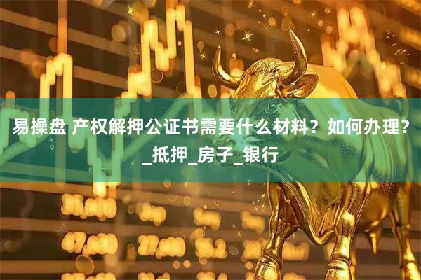 易操盘 产权解押公证书需要什么材料？如何办理？_抵押_房子_银行