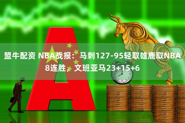 盟牛配资 NBA战报：马刺127-95轻取雄鹿取NBA8连胜，文班亚马23+15+6