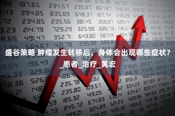 盛谷策略 肿瘤发生转移后，身体会出现哪些症状？_患者_治疗_黄宏