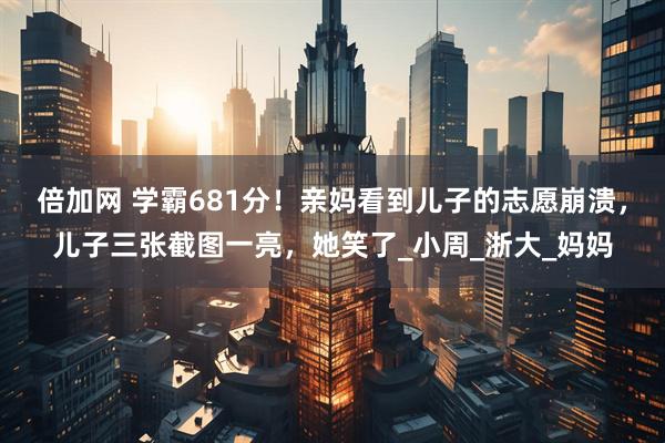 倍加网 学霸681分！亲妈看到儿子的志愿崩溃，儿子三张截图一亮，她笑了_小周_浙大_妈妈