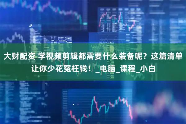 大财配资 学视频剪辑都需要什么装备呢？这篇清单让你少花冤枉钱！_电脑_课程_小白