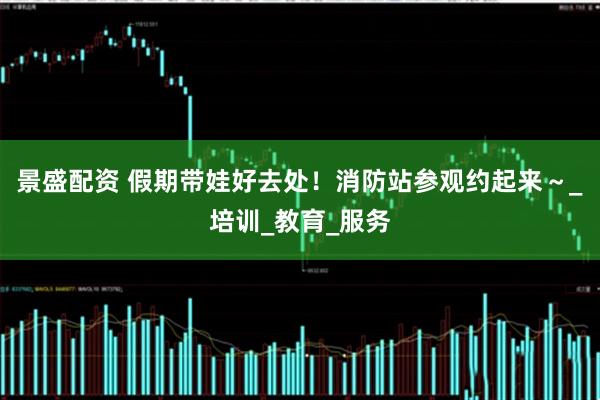 景盛配资 假期带娃好去处！消防站参观约起来～_培训_教育_服务
