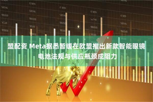 盟配资 Meta据悉暂缓在欧盟推出新款智能眼镜 电池法规与供应瓶颈成阻力