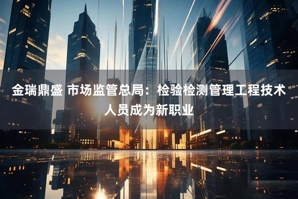 金瑞鼎盛 市场监管总局：检验检测管理工程技术人员成为新职业