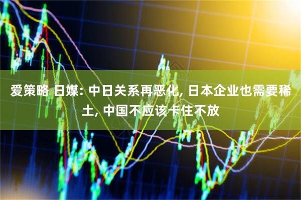 爱策略 日媒: 中日关系再恶化, 日本企业也需要稀土, 中国不应该卡住不放