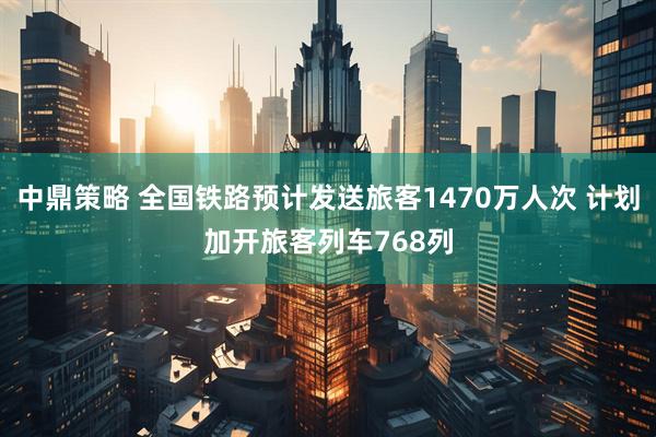 中鼎策略 全国铁路预计发送旅客1470万人次 计划加开旅客列车768列