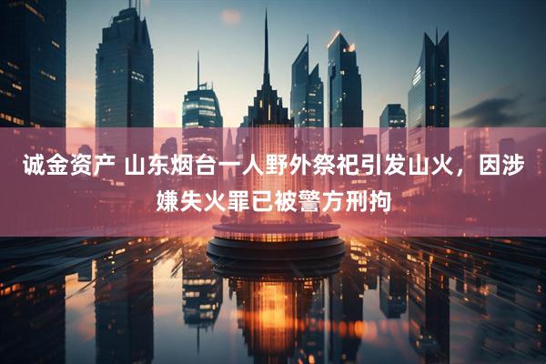 诚金资产 山东烟台一人野外祭祀引发山火，因涉嫌失火罪已被警方刑拘
