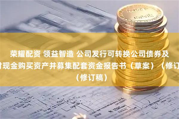 荣耀配资 领益智造 公司发行可转换公司债券及支付现金购买资产并募集配套资金报告书（草案）（修订稿）