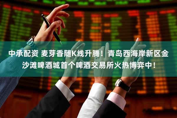 中承配资 麦芽香随K线升腾！青岛西海岸新区金沙滩啤酒城首个啤酒交易所火热博弈中！