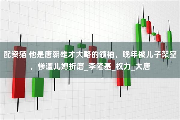 配资猫 他是唐朝雄才大略的领袖，晚年被儿子架空，惨遭儿媳折磨_李隆基_权力_大唐
