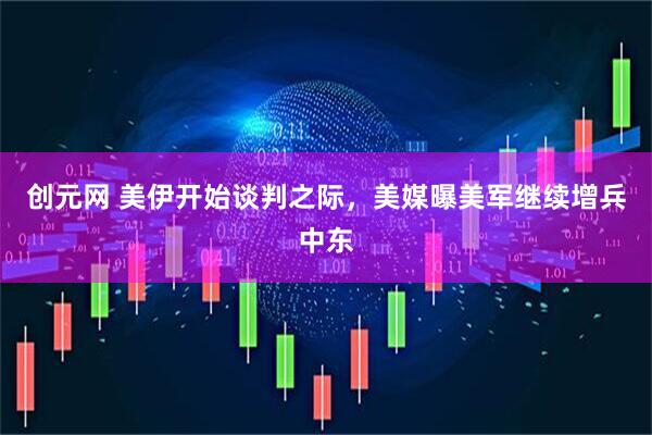 创元网 美伊开始谈判之际，美媒曝美军继续增兵中东