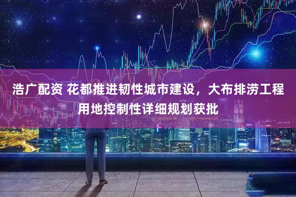 浩广配资 花都推进韧性城市建设，大布排涝工程用地控制性详细规划获批