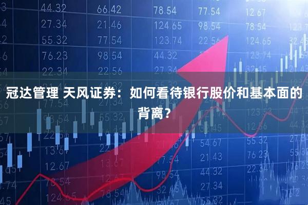 冠达管理 天风证券：如何看待银行股价和基本面的背离？